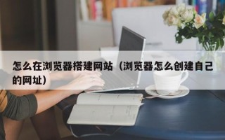 丰城怎么在浏览器搭建网站（浏览器怎么创建自己的网址）