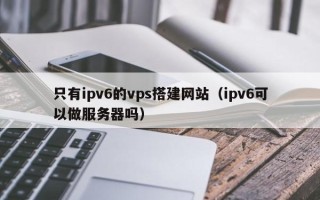 丰城只有ipv6的vps搭建网站（ipv6可以做服务器吗）